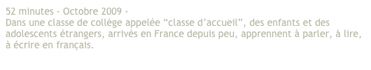 52 minutes - Octobre 2009 - 
Dans une classe de collège appelée “classe d’accueil”, des enfants et des adolescents étrangers, arrivés en France depuis peu, apprennent à parler, à lire, à écrire en français.