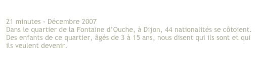 Les enfants d’ici 
21 minutes - Décembre 2007 
Dans le quartier de la Fontaine d’Ouche, à Dijon, 44 nationalités se côtoient. 
Des enfants de ce quartier, âgés de 3 à 15 ans, nous disent qui ils sont et qui 
ils veulent devenir. 

