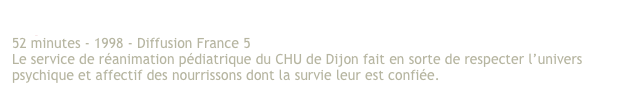 Si petits… 
52 minutes - 1998 - Diffusion France 5 
Le service de réanimation pédiatrique du CHU de Dijon fait en sorte de respecter l’univers psychique et affectif des nourrissons dont la survie leur est confiée. 
Voir en archives le dossier